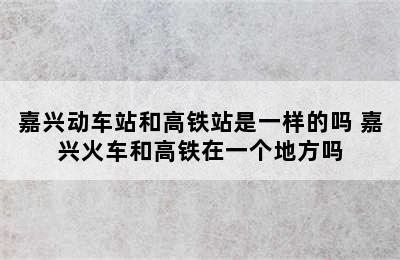 嘉兴动车站和高铁站是一样的吗 嘉兴火车和高铁在一个地方吗